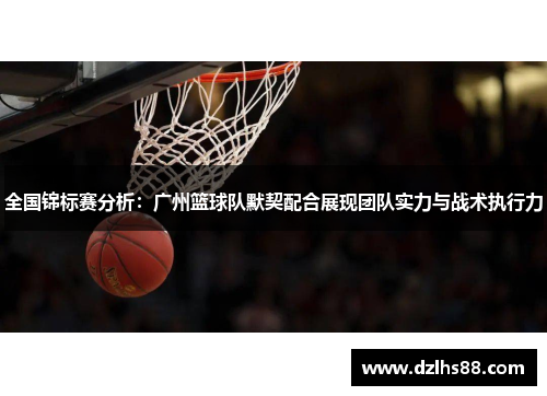 全国锦标赛分析：广州篮球队默契配合展现团队实力与战术执行力