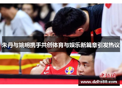 朱丹与姚明携手共创体育与娱乐新篇章引发热议