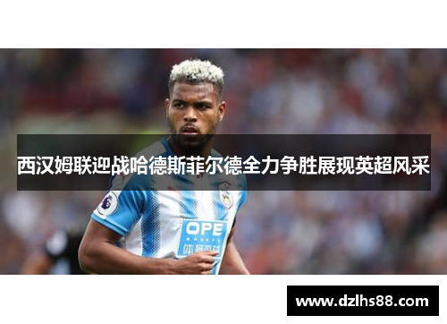 西汉姆联迎战哈德斯菲尔德全力争胜展现英超风采